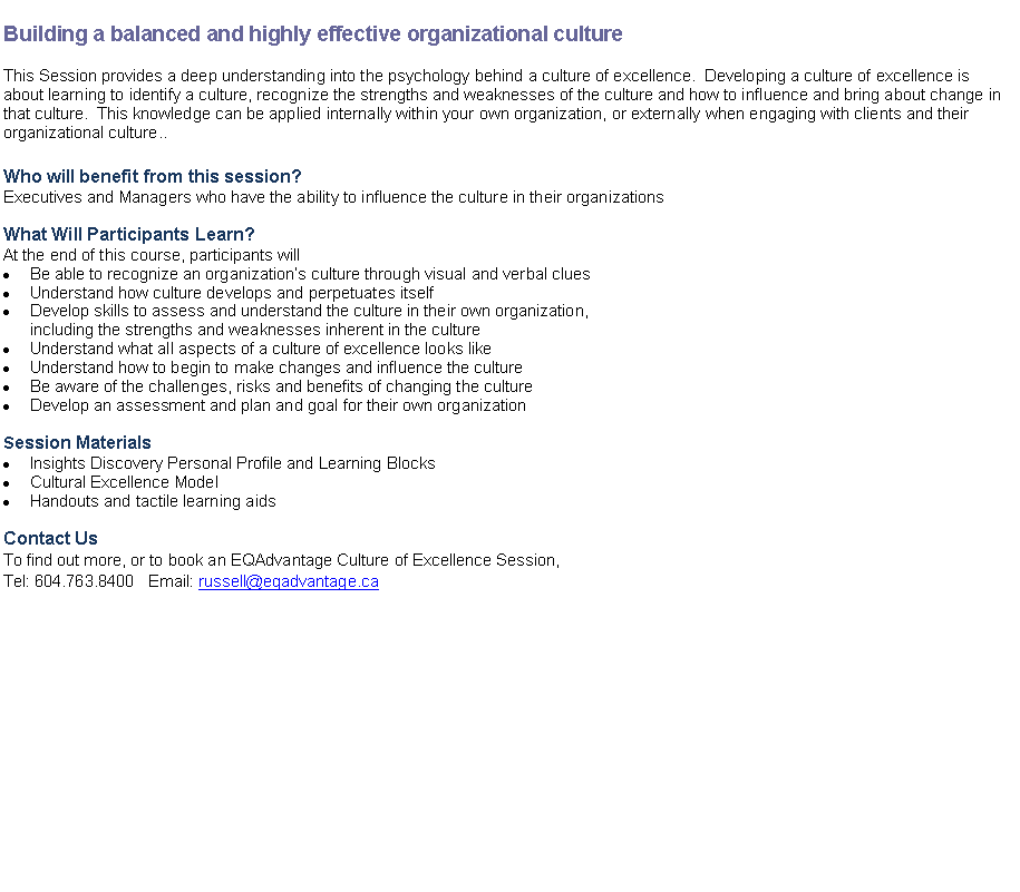 Text Box: Building a balanced and highly effective organizational cultureThis Session provides a deep understanding into the psychology behind a culture of excellence.  Developing a culture of excellence is about learning to identify a culture, recognize the strengths and weaknesses of the culture and how to influence and bring about change in that culture.  This knowledge can be applied internally within your own organization, or externally when engaging with clients and their organizational culture.. Who will benefit from this session?
Executives and Managers who have the ability to influence the culture in their organizationsWhat Will Participants Learn?
At the end of this course, participants willBe able to recognize an organizations culture through visual and verbal cluesUnderstand how culture develops and perpetuates itselfDevelop skills to assess and understand the culture in their own organization, including the strengths and weaknesses inherent in the cultureUnderstand what all aspects of a culture of excellence looks likeUnderstand how to begin to make changes and influence the cultureBe aware of the challenges, risks and benefits of changing the cultureDevelop an assessment and plan and goal for their own organizationSession MaterialsInsights Discovery Personal Profile and Learning BlocksCultural Excellence ModelHandouts and tactile learning aidsContact UsTo find out more, or to book an EQAdvantage Culture of Excellence Session, 
Tel: 604.763.8400   Email: russell@eqadvantage.ca